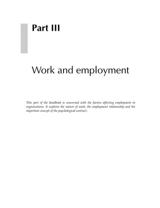 Part III



    Work and employment


This part of the handbook is concerned with the factors affecting employment in
organizations. It explores the nature of work, the employment relationship and the
important concept of the psychological contract.
 