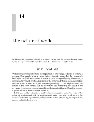14



The nature of work


In this chapter the nature of work is explored – what it is, the various theories about
work, the organizational factors that affect it and attitudes towards work.



                              WHAT IS WORK?
Work is the exertion of effort and the application of knowledge and skills to achieve a
purpose. Most people work to earn a living – to make money. But they also work
because of the other satisfactions it brings, such as doing something worthwhile, a
sense of achievement, prestige, recognition, the opportunity to use and develop abili-
ties, the scope to exercise power, and companionship. Within organizations, the
nature of the work carried out by individuals and what they feel about it are
governed by the employment relationship as discussed in Chapter 15 and the psycho-
logical contract as considered in Chapter 16.
   In this chapter the various theories of work are summarized in the first section. The
following sections deal with the organizational factors that affect work such as the
‘lean’ and ‘flexible’ organization, changes in the pattern of working, unemployment,
careers and attitudes to work.
 