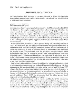 206 ❚ Work and employment


                       THEORIES ABOUT WORK
The theories about work described in this section consist of labour process theory,
agency theory and exchange theory. The concept of the pluralist and unitarist frame
of reference is also considered.


Labour process theory
Labour process theory was originally formulated by Karl Marx (translated in 1976).
His thesis was that surplus is appropriated from labour by paying it less than the
value it adds to the labour process. Capitalists therefore design the labour process to
secure the extraction of surplus value. The human capacity to produce is subordi-
nated to the exploitative demands of the capitalist, which is an alien power
confronting the worker who becomes a ‘crippled monstrosity by furthering his skill
as if in a forcing house through the suppression of a whole world of productive drives
and inclinations’.
  Considerably later, a version of labour process theory was set out by Braverman
(1974). His view was that the application of modern management techniques, in
combination with mechanization and automation, secures the real subordination of
labour and de-skilling of work in the office as well as the shop-floor. He stated that
the removal of all forms of control from the worker is ‘the ideal towards which
management tends, and in pursuit of which it uses every productive innovation
shaped by science’. He saw this as essentially the application of ‘Taylorism’ (ie F. W
Taylor’s concept of scientific management, meaning the use of systematic observation
and measurement, task specialism and, in effect, the reduction of workers to the level
of efficiently functioning machines).
  Braverman’s notion of labour process theory has been criticized as being simplistic
by subsequent commentators such as Littler and Salaman (1982) who argue that there
are numerous determinants in the control of the labour process. And Friedman (1977)
believes that Braverman’s version neglects the diverse and sophisticated character of
management control as it responds not only to technological advances but also to
changes in the degree and intensity of worker resistance and new product and labour
market conditions. Storey (1995) has commented that ‘the labour process band-
wagon... is now holed and patched beyond repair’.
  But more recent commentators such as Newton and Findlay (1996) believe that
labour process theory explains how managements have at their disposal a range
of mechanisms through which control is exercised: ‘Job performance and its assess-
ment is at the heart of the labour process.’ Managements, according to Newton
and Findlay, are constantly seeking ways to improve the effectiveness of control
 