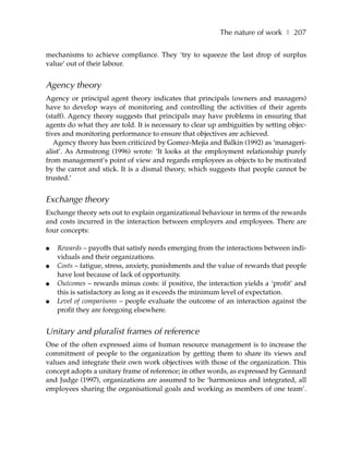 The nature of work ❚ 207

mechanisms to achieve compliance. They ‘try to squeeze the last drop of surplus
value’ out of their labour.


Agency theory
Agency or principal agent theory indicates that principals (owners and managers)
have to develop ways of monitoring and controlling the activities of their agents
(staff). Agency theory suggests that principals may have problems in ensuring that
agents do what they are told. It is necessary to clear up ambiguities by setting objec-
tives and monitoring performance to ensure that objectives are achieved.
   Agency theory has been criticized by Gomez-Mejia and Balkin (1992) as ‘manageri-
alist’. As Armstrong (1996) wrote: ‘It looks at the employment relationship purely
from management’s point of view and regards employees as objects to be motivated
by the carrot and stick. It is a dismal theory, which suggests that people cannot be
trusted.’


Exchange theory
Exchange theory sets out to explain organizational behaviour in terms of the rewards
and costs incurred in the interaction between employers and employees. There are
four concepts:

●   Rewards – payoffs that satisfy needs emerging from the interactions between indi-
    viduals and their organizations.
●   Costs – fatigue, stress, anxiety, punishments and the value of rewards that people
    have lost because of lack of opportunity.
●   Outcomes – rewards minus costs: if positive, the interaction yields a ‘profit’ and
    this is satisfactory as long as it exceeds the minimum level of expectation.
●   Level of comparisons – people evaluate the outcome of an interaction against the
    profit they are foregoing elsewhere.


Unitary and pluralist frames of reference
One of the often expressed aims of human resource management is to increase the
commitment of people to the organization by getting them to share its views and
values and integrate their own work objectives with those of the organization. This
concept adopts a unitary frame of reference; in other words, as expressed by Gennard
and Judge (1997), organizations are assumed to be ‘harmonious and integrated, all
employees sharing the organisational goals and working as members of one team’.
 