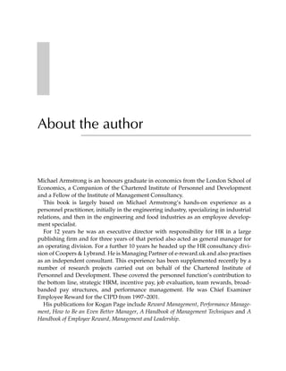 About the author


Michael Armstrong is an honours graduate in economics from the London School of
Economics, a Companion of the Chartered Institute of Personnel and Development
and a Fellow of the Institute of Management Consultancy.
   This book is largely based on Michael Armstrong’s hands-on experience as a
personnel practitioner, initially in the engineering industry, specializing in industrial
relations, and then in the engineering and food industries as an employee develop-
ment specialist.
   For 12 years he was an executive director with responsibility for HR in a large
publishing firm and for three years of that period also acted as general manager for
an operating division. For a further 10 years he headed up the HR consultancy divi-
sion of Coopers & Lybrand. He is Managing Partner of e-reward.uk and also practises
as an independent consultant. This experience has been supplemented recently by a
number of research projects carried out on behalf of the Chartered Institute of
Personnel and Development. These covered the personnel function’s contribution to
the bottom line, strategic HRM, incentive pay, job evaluation, team rewards, broad-
banded pay structures, and performance management. He was Chief Examiner
Employee Reward for the CIPD from 1997–2001.
   His publications for Kogan Page include Reward Management, Performance Manage-
ment, How to Be an Even Better Manager, A Handbook of Management Techniques and A
Handbook of Employee Reward, Management and Leadership.
 
