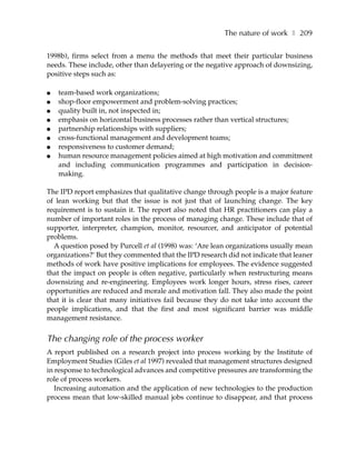 The nature of work ❚ 209

1998b), firms select from a menu the methods that meet their particular business
needs. These include, other than delayering or the negative approach of downsizing,
positive steps such as:

●   team-based work organizations;
●   shop-floor empowerment and problem-solving practices;
●   quality built in, not inspected in;
●   emphasis on horizontal business processes rather than vertical structures;
●   partnership relationships with suppliers;
●   cross-functional management and development teams;
●   responsiveness to customer demand;
●   human resource management policies aimed at high motivation and commitment
    and including communication programmes and participation in decision-
    making.

The IPD report emphasizes that qualitative change through people is a major feature
of lean working but that the issue is not just that of launching change. The key
requirement is to sustain it. The report also noted that HR practitioners can play a
number of important roles in the process of managing change. These include that of
supporter, interpreter, champion, monitor, resourcer, and anticipator of potential
problems.
  A question posed by Purcell et al (1998) was: ‘Are lean organizations usually mean
organizations?’ But they commented that the IPD research did not indicate that leaner
methods of work have positive implications for employees. The evidence suggested
that the impact on people is often negative, particularly when restructuring means
downsizing and re-engineering. Employees work longer hours, stress rises, career
opportunities are reduced and morale and motivation fall. They also made the point
that it is clear that many initiatives fail because they do not take into account the
people implications, and that the first and most significant barrier was middle
management resistance.


The changing role of the process worker
A report published on a research project into process working by the Institute of
Employment Studies (Giles et al 1997) revealed that management structures designed
in response to technological advances and competitive pressures are transforming the
role of process workers.
   Increasing automation and the application of new technologies to the production
process mean that low-skilled manual jobs continue to disappear, and that process
 