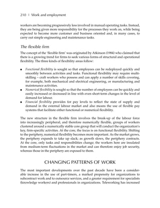 210 ❚ Work and employment

workers are becoming progressively less involved in manual operating tasks. Instead,
they are being given more responsibility for the processes they work on, while being
expected to become more customer and business oriented and, in many cases, to
carry out simple engineering and maintenance tasks.


The flexible firm
The concept of the ‘flexible firm’ was originated by Atkinson (1984) who claimed that
there is a growing trend for firms to seek various forms of structural and operational
flexibility. The three kinds of flexibility areas follow:

●   Functional flexibility is sought so that employees can be redeployed quickly and
    smoothly between activities and tasks. Functional flexibility may require multi-
    skilling – craft workers who possess and can apply a number of skills covering,
    for example, both mechanical and electrical engineering, or manufacturing and
    maintenance activities.
●   Numerical flexibility is sought so that the number of employees can be quickly and
    easily increased or decreased in line with even short-term changes in the level of
    demand for labour.
●   Financial flexibility provides for pay levels to reflect the state of supply and
    demand in the external labour market and also means the use of flexible pay
    systems that facilitate either functional or numerical flexibility.

The new structure in the flexible firm involves the break-up of the labour force
into increasingly peripheral, and therefore numerically flexible, groups of workers
clustered around a numerically stable core group that will conduct the organization’s
key, firm-specific activities. At the core, the focus is on functional flexibility. Shifting
to the periphery, numerical flexibility becomes more important. As the market grows,
the periphery expands to take up slack; as growth slows, the periphery contracts.
At the core, only tasks and responsibilities change; the workers here are insulated
from medium-term fluctuations in the market and can therefore enjoy job security,
whereas those in the periphery are exposed to them.


                  CHANGING PATTERNS OF WORK
The most important developments over the past decade have been a consider-
able increase in the use of part-timers, a marked propensity for organizations to
subcontract work and to outsource services, and a greater requirement for specialists
(knowledge workers) and professionals in organizations. Teleworking has increased
 