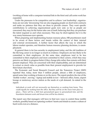 The nature of work ❚ 211

(working at home with a computer terminal link to the firm) and call centre work has
expanded.
   Under the pressures to be competitive and to achieve ‘cost leadership’, organiza-
tions are not only ‘downsizing’ but are also engaging people on short-term contracts
and make no pretence that they are there to provide careers. They want specific
contributions to achieving organizational goals now and, so far as people are
concerned, they may let the future take care of itself, believing that they can purchase
the talent required as and when necessary. This may be short-sighted, but it is the
way many businesses now operate.
   When preparing and implementing human resource plans, HR practitioners need
to be aware of these factors and trends within the context of their internal
and external environments. A further factor that affects the way in which the
labour market operates, and therefore human resource planning decisions, is unem-
ployment.
   In general there is far less security in employment today, and the old tradition of
the life-long career is no longer so much in evidence. Employers are less likely to be
committed to their employees. At the same time, employees tend to be less
committed to their employers and more committed to their careers, which they may
perceive are likely to progress better if they change jobs rather than remain with their
present employer. They are concerned with their employability, and are determined
to extract as much value as possible from their present employment to provide for
their future elsewhere.
   The Economic and Social Research Council and the Tomorrow Project (2005)
reported that, today, more than 5 million people, almost a fifth of employees,
spend some time working at home or on the move. The report predicts the rise of the
‘mobile worker’, moving – laptop and mobile in tow – between office, home, airport
lounge or motorway service station as the needs of a job demand. As stated in the
report:

   Individuals at work will not necessarily see themselves as working from home. They
   could equally be working from the office. But they will be on the move from place to
   place... There will be a shift from personalized space to personalized time and the
   boundaries between work and leisure time will be less distinct.

The report says that managers will have to find new ways to control these mobile
workers, possibly based on capturing workers’ hearts and minds to create a culture of
hard work even at a distance.
 
