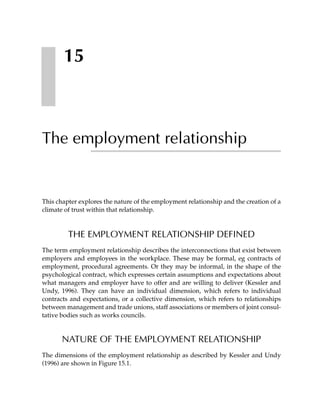 15



The employment relationship


This chapter explores the nature of the employment relationship and the creation of a
climate of trust within that relationship.



         THE EMPLOYMENT RELATIONSHIP DEFINED
The term employment relationship describes the interconnections that exist between
employers and employees in the workplace. These may be formal, eg contracts of
employment, procedural agreements. Or they may be informal, in the shape of the
psychological contract, which expresses certain assumptions and expectations about
what managers and employer have to offer and are willing to deliver (Kessler and
Undy, 1996). They can have an individual dimension, which refers to individual
contracts and expectations, or a collective dimension, which refers to relationships
between management and trade unions, staff associations or members of joint consul-
tative bodies such as works councils.


       NATURE OF THE EMPLOYMENT RELATIONSHIP
The dimensions of the employment relationship as described by Kessler and Undy
(1996) are shown in Figure 15.1.
 