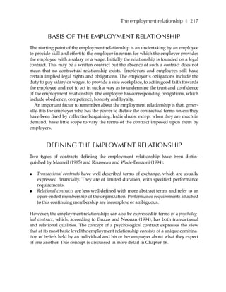 The employment relationship ❚ 217


         BASIS OF THE EMPLOYMENT RELATIONSHIP
The starting point of the employment relationship is an undertaking by an employee
to provide skill and effort to the employer in return for which the employer provides
the employee with a salary or a wage. Initially the relationship is founded on a legal
contract. This may be a written contract but the absence of such a contract does not
mean that no contractual relationship exists. Employers and employees still have
certain implied legal rights and obligations. The employer’s obligations include the
duty to pay salary or wages, to provide a safe workplace, to act in good faith towards
the employee and not to act in such a way as to undermine the trust and confidence
of the employment relationship. The employee has corresponding obligations, which
include obedience, competence, honesty and loyalty.
   An important factor to remember about the employment relationship is that, gener-
ally, it is the employer who has the power to dictate the contractual terms unless they
have been fixed by collective bargaining. Individuals, except when they are much in
demand, have little scope to vary the terms of the contract imposed upon them by
employers.



        DEFINING THE EMPLOYMENT RELATIONSHIP
Two types of contracts defining the employment relationship have been distin-
guished by Macneil (1985) and Rousseau and Wade-Benzoni (1994):

●   Transactional contracts have well-described terms of exchange, which are usually
    expressed financially. They are of limited duration, with specified performance
    requirements.
●   Relational contracts are less well defined with more abstract terms and refer to an
    open-ended membership of the organization. Performance requirements attached
    to this continuing membership are incomplete or ambiguous.

However, the employment relationships can also be expressed in terms of a psycholog-
ical contract, which, according to Guzzo and Noonan (1994), has both transactional
and relational qualities. The concept of a psychological contract expresses the view
that at its most basic level the employment relationship consists of a unique combina-
tion of beliefs held by an individual and his or her employer about what they expect
of one another. This concept is discussed in more detail in Chapter 16.
 