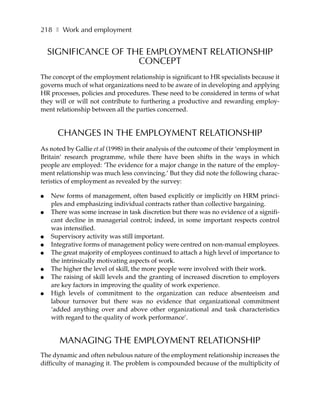 218 ❚ Work and employment


    SIGNIFICANCE OF THE EMPLOYMENT RELATIONSHIP
                      CONCEPT
The concept of the employment relationship is significant to HR specialists because it
governs much of what organizations need to be aware of in developing and applying
HR processes, policies and procedures. These need to be considered in terms of what
they will or will not contribute to furthering a productive and rewarding employ-
ment relationship between all the parties concerned.


      CHANGES IN THE EMPLOYMENT RELATIONSHIP
As noted by Gallie et al (1998) in their analysis of the outcome of their ‘employment in
Britain’ research programme, while there have been shifts in the ways in which
people are employed: ‘The evidence for a major change in the nature of the employ-
ment relationship was much less convincing.’ But they did note the following charac-
teristics of employment as revealed by the survey:

●   New forms of management, often based explicitly or implicitly on HRM princi-
    ples and emphasizing individual contracts rather than collective bargaining.
●   There was some increase in task discretion but there was no evidence of a signifi-
    cant decline in managerial control; indeed, in some important respects control
    was intensified.
●   Supervisory activity was still important.
●   Integrative forms of management policy were centred on non-manual employees.
●   The great majority of employees continued to attach a high level of importance to
    the intrinsically motivating aspects of work.
●   The higher the level of skill, the more people were involved with their work.
●   The raising of skill levels and the granting of increased discretion to employers
    are key factors in improving the quality of work experience.
●   High levels of commitment to the organization can reduce absenteeism and
    labour turnover but there was no evidence that organizational commitment
    ‘added anything over and above other organizational and task characteristics
    with regard to the quality of work performance’.


       MANAGING THE EMPLOYMENT RELATIONSHIP
The dynamic and often nebulous nature of the employment relationship increases the
difficulty of managing it. The problem is compounded because of the multiplicity of
 