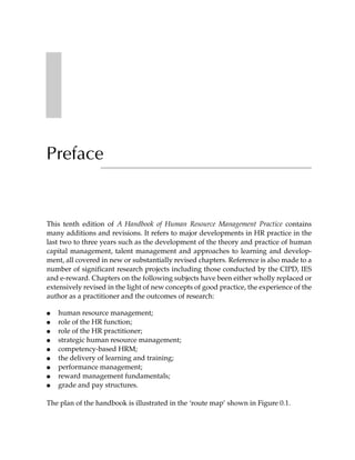 Preface


This tenth edition of A Handbook of Human Resource Management Practice contains
many additions and revisions. It refers to major developments in HR practice in the
last two to three years such as the development of the theory and practice of human
capital management, talent management and approaches to learning and develop-
ment, all covered in new or substantially revised chapters. Reference is also made to a
number of significant research projects including those conducted by the CIPD, IES
and e-reward. Chapters on the following subjects have been either wholly replaced or
extensively revised in the light of new concepts of good practice, the experience of the
author as a practitioner and the outcomes of research:

●   human resource management;
●   role of the HR function;
●   role of the HR practitioner;
●   strategic human resource management;
●   competency-based HRM;
●   the delivery of learning and training;
●   performance management;
●   reward management fundamentals;
●   grade and pay structures.

The plan of the handbook is illustrated in the ‘route map’ shown in Figure 0.1.
 