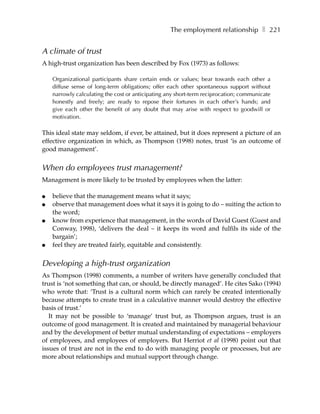 The employment relationship ❚ 221


A climate of trust
A high-trust organization has been described by Fox (1973) as follows:

    Organizational participants share certain ends or values; bear towards each other a
    diffuse sense of long-term obligations; offer each other spontaneous support without
    narrowly calculating the cost or anticipating any short-term reciprocation; communicate
    honestly and freely; are ready to repose their fortunes in each other’s hands; and
    give each other the benefit of any doubt that may arise with respect to goodwill or
    motivation.

This ideal state may seldom, if ever, be attained, but it does represent a picture of an
effective organization in which, as Thompson (1998) notes, trust ‘is an outcome of
good management’.


When do employees trust management?
Management is more likely to be trusted by employees when the latter:

●   believe that the management means what it says;
●   observe that management does what it says it is going to do – suiting the action to
    the word;
●   know from experience that management, in the words of David Guest (Guest and
    Conway, 1998), ‘delivers the deal – it keeps its word and fulfils its side of the
    bargain’;
●   feel they are treated fairly, equitable and consistently.

Developing a high-trust organization
As Thompson (1998) comments, a number of writers have generally concluded that
trust is ‘not something that can, or should, be directly managed’. He cites Sako (1994)
who wrote that: ‘Trust is a cultural norm which can rarely be created intentionally
because attempts to create trust in a calculative manner would destroy the effective
basis of trust.’
   It may not be possible to ‘manage’ trust but, as Thompson argues, trust is an
outcome of good management. It is created and maintained by managerial behaviour
and by the development of better mutual understanding of expectations – employers
of employees, and employees of employers. But Herriot et al (1998) point out that
issues of trust are not in the end to do with managing people or processes, but are
more about relationships and mutual support through change.
 