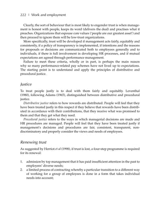 222 ❚ Work and employment

  Clearly, the sort of behaviour that is most likely to engender trust is when manage-
ment is honest with people, keeps its word (delivers the deal) and practises what it
preaches. Organizations that espouse core values (‘people are our greatest asset’) and
then proceed to ignore them will be low-trust organizations.
  More specifically, trust will be developed if management acts fairly, equitably and
consistently, if a policy of transparency is implemented, if intentions and the reasons
for proposals or decisions are communicated both to employees generally and to
individuals, if there is full involvement in developing HR processes, and if mutual
expectations are agreed through performance management.
  Failure to meet these criteria, wholly or in part, is perhaps the main reason
why so many performance-related pay schemes have not lived up to expectations.
The starting point is to understand and apply the principles of distributive and
procedural justice.


Justice
To treat people justly is to deal with them fairly and equitably. Leventhal
(1980), following Adams (1965), distinguished between distributive and procedural
justice.
  Distributive justice refers to how rewards are distributed. People will feel that they
have been treated justly in this respect if they believe that rewards have been distrib-
uted in accordance with their contributions, that they receive what was promised to
them and that they get what they need.
  Procedural justice refers to the ways in which managerial decisions are made and
HR procedures are managed. People will feel that they have been treated justly if
management’s decisions and procedures are fair, consistent, transparent, non-
discriminatory and properly consider the views and needs of employees.


Renewing trust
As suggested by Herriot et al (1998), if trust is lost, a four-step programme is required
for its renewal:

1.   admission by top management that it has paid insufficient attention in the past to
     employees’ diverse needs;
2.   a limited process of contracting whereby a particular transition to a different way
     of working for a group of employees is done in a form that takes individual
     needs into account;
 