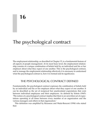 16



The psychological contract


The employment relationship, as described in Chapter 15, is a fundamental feature of
all aspects of people management. At its most basic level, the employment relation-
ship consists of a unique combination of beliefs held by an individual and his or her
employer about what they expect of one another. This is the psychological contract,
and to manage the employment relationship effectively it is necessary to understand
what the psychological contract is, how it is formed and its significance.



         THE PSYCHOLOGICAL CONTRACT DEFINED
Fundamentally, the psychological contract expresses the combination of beliefs held
by an individual and his or her employer about what they expect of one another. It
can be described as the set of reciprocal but unarticulated expectations that exist
between individual employees and their employers. As defined by Schein (1965):
‘The notion of a psychological contract implies that there is an unwritten set of expec-
tations operating at all times between every member of an organization and the
various managers and others in that organization.’
   This definition was amplified by Rousseau and Wade-Benzoni (1994) who stated
that:
 
