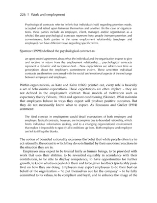 226 ❚ Work and employment

   Psychological contracts refer to beliefs that individuals hold regarding promises made,
   accepted and relied upon between themselves and another. (In the case of organiza-
   tions, these parties include an employee, client, manager, and/or organization as a
   whole.) Because psychological contracts represent how people interpret promises and
   commitments, both parties in the same employment relationship (employer and
   employee) can have different views regarding specific terms.

Sparrow (1999b) defined the psychological contract as:

   an open-ended agreement about what the individual and the organization expect to give
   and receive in return from the employment relationship… psychological contracts
   represent a dynamic and reciprocal deal… New expectations are added over time as
   perceptions about the employer's commitment evolve. These unwritten individual
   contracts are therefore concerned with the social and emotional aspects of the exchange
   between employer and employee.

Within organizations, as Katz and Kahn (1966) pointed out, every role is basically
a set of behavioural expectations. These expectations are often implicit – they are
not defined in the employment contract. Basic models of motivation such as
expectancy theory (Vroom, 1964) and operant conditioning (Skinner, 1974) maintain
that employees behave in ways they expect will produce positive outcomes. But
they do not necessarily know what to expect. As Rousseau and Greller (1994)
comment:

   The ideal contract in employment would detail expectations of both employee and
   employer. Typical contracts, however, are incomplete due to bounded rationality, which
   limits individual information seeking, and to a changing organizational environment
   that makes it impossible to specify all conditions up front. Both employee and employer
   are left to fill up the blanks.

The notion of bounded rationality expresses the belief that while people often try to
act rationally, the extent to which they do so is limited by their emotional reactions to
the situation they are in.
   Employees may expect to be treated fairly as human beings, to be provided with
work that uses their abilities, to be rewarded equitably in accordance with their
contribution, to be able to display competence, to have opportunities for further
growth, to know what is expected of them and to be given feedback (preferably posi-
tive) on how they are doing. Employers may expect employees to do their best on
behalf of the organization – ‘to put themselves out for the company’ – to be fully
committed to its values, to be compliant and loyal, and to enhance the image of the
 