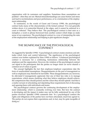 The psychological contract ❚ 227

organization with its customers and suppliers. Sometimes these assumptions are
justified – often they are not. Mutual misunderstandings can cause friction and stress
and lead to recriminations and poor performance, or to a termination of the employ-
ment relationship.
  To summarize, in the words of Guest and Conway (1998), the psychological
contract lacks many of the characteristics of the formal contract: ‘It is not generally
written down, it is somewhat blurred at the edges, and it cannot be enforced in a
court or tribunal.’ They believe that: ‘The psychological contract is best seen as a
metaphor; a word or phrase borrowed from another context which helps us make
sense of our experience. The psychological contract is a way of interpreting the state
of the employment relationship and helping to plot significant changes.’



        THE SIGNIFICANCE OF THE PSYCHOLOGICAL
                      CONTRACT
As suggested by Spindler (1994): ‘A psychological contract creates emotions and atti-
tudes which form and control behaviour.’ The significance of the psychological
contract was further explained by Sims (1994) as follows: ‘A balanced psychological
contract is necessary for a continuing, harmonious relationship between the
employee and the organization. However, the violation of the psychological contract
can signal to the participants that the parties no longer share (or never shared) a
common set of values or goals.’
   The concept highlights the fact that employee/employer expectations take the
form of unarticulated assumptions. Disappointments on the part of management as
well as employees may therefore be inevitable. These disappointments can, however,
be alleviated if managements appreciate that one of their key roles is to manage
expectations, which means clarifying what they believe employees should achieve,
the competencies they should possess and the values they should uphold. And this is
a matter not just of articulating and stipulating these requirements but of discussing
and agreeing them with individuals and teams.
   The psychological contract governs the continuing development of the employ-
ment relationship, which is constantly evolving over time. But how the contract
is developing and the impact it makes may not be fully understood by any of the
parties involved. Spindler (1994) comments that: ‘In a psychological contract the
rights and obligations of the parties have not been articulated, much less agreed to.
The parties do not express their expectations and, in fact, may be quite incapable of
doing so.’
 