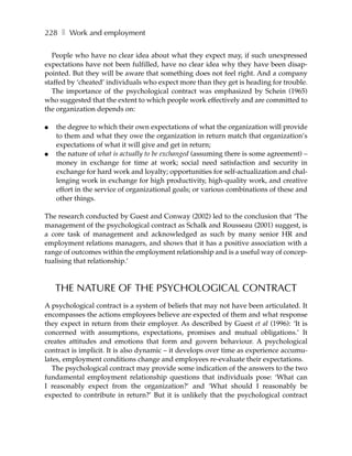 228 ❚ Work and employment

   People who have no clear idea about what they expect may, if such unexpressed
expectations have not been fulfilled, have no clear idea why they have been disap-
pointed. But they will be aware that something does not feel right. And a company
staffed by ‘cheated’ individuals who expect more than they get is heading for trouble.
   The importance of the psychological contract was emphasized by Schein (1965)
who suggested that the extent to which people work effectively and are committed to
the organization depends on:

●   the degree to which their own expectations of what the organization will provide
    to them and what they owe the organization in return match that organization’s
    expectations of what it will give and get in return;
●   the nature of what is actually to be exchanged (assuming there is some agreement) –
    money in exchange for time at work; social need satisfaction and security in
    exchange for hard work and loyalty; opportunities for self-actualization and chal-
    lenging work in exchange for high productivity, high-quality work, and creative
    effort in the service of organizational goals; or various combinations of these and
    other things.

The research conducted by Guest and Conway (2002) led to the conclusion that ‘The
management of the psychological contract as Schalk and Rousseau (2001) suggest, is
a core task of management and acknowledged as such by many senior HR and
employment relations managers, and shows that it has a positive association with a
range of outcomes within the employment relationship and is a useful way of concep-
tualising that relationship.’



    THE NATURE OF THE PSYCHOLOGICAL CONTRACT
A psychological contract is a system of beliefs that may not have been articulated. It
encompasses the actions employees believe are expected of them and what response
they expect in return from their employer. As described by Guest et al (1996): ‘It is
concerned with assumptions, expectations, promises and mutual obligations.’ It
creates attitudes and emotions that form and govern behaviour. A psychological
contract is implicit. It is also dynamic – it develops over time as experience accumu-
lates, employment conditions change and employees re-evaluate their expectations.
   The psychological contract may provide some indication of the answers to the two
fundamental employment relationship questions that individuals pose: ‘What can
I reasonably expect from the organization?’ and ‘What should I reasonably be
expected to contribute in return?’ But it is unlikely that the psychological contract
 