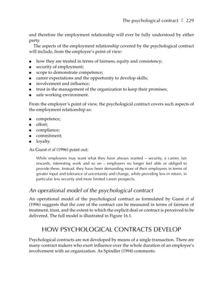 The psychological contract ❚ 229

and therefore the employment relationship will ever be fully understood by either
party.
  The aspects of the employment relationship covered by the psychological contract
will include, from the employee’s point of view:

●   how they are treated in terms of fairness, equity and consistency;
●   security of employment;
●   scope to demonstrate competence;
●   career expectations and the opportunity to develop skills;
●   involvement and influence;
●   trust in the management of the organization to keep their promises;
●   safe working environment.

From the employer’s point of view, the psychological contract covers such aspects of
the employment relationship as:

●   competence;
●   effort;
●   compliance;
●   commitment;
●   loyalty.
As Guest et al (1996) point out:
    While employees may want what they have always wanted – security, a career, fair
    rewards, interesting work and so on – employers no longer feel able or obliged to
    provide these. Instead, they have been demanding more of their employees in terms of
    greater input and tolerance of uncertainty and change, while providing less in return, in
    particular less security and more limited career prospects.

An operational model of the psychological contract
An operational model of the psychological contract as formulated by Guest et al
(1996) suggests that the core of the contract can be measured in terms of fairness of
treatment, trust, and the extent to which the explicit deal or contract is perceived to be
delivered. The full model is illustrated in Figure 16.1.


       HOW PSYCHOLOGICAL CONTRACTS DEVELOP
Psychological contracts are not developed by means of a single transaction. There are
many contract makers who exert influence over the whole duration of an employee’s
involvement with an organization. As Spindler (1994) comments:
 