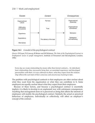230 ❚ Work and employment


         Causes                             Content                       Consequences

       Organizational                        Fairness                       Organizational
          culture                                                            citizenship


        HRM policy                                                          Organizational
        and practice                           Trust                         commitment


        Experience                                                            Motivation


        Expectations                                                         Satisfaction
                                      The delivery of the deal              and well-being

        Alternatives




Figure 16.1     A model of the psychological contract
(Source: D Guest, N Conway, R Briner and M Dickman, The State of the Psychological Contract in
Employment: Issues in people management, Institute of Personnel and Development, London,
1996)




    Every day we create relationships by means other than formal contracts... As individuals
    form relationships they necessarily bring their accumulated experience and developed
    personalities with them. In ways unknown to them, what they expect from the relation-
    ship reflects the sum total of their conscious and unconscious learning to date.

The problem with psychological contracts is that employees are often unclear about
what they want from the organization or what they can contribute to it. Some
employees are equally unclear about what they expect from their employees.
  Because of these factors, and because a psychological contract is essentially
implicit, it is likely to develop in an unplanned way with unforeseen consequences.
Anything that management does or is perceived as doing that affects the interests of
employees will modify the psychological contract. Similarly the actual or perceived
behaviour of employees, individually or collectively, will affect an employer’s
concept of the contract.
 