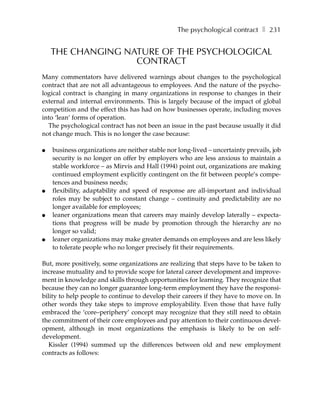 The psychological contract ❚ 231


    THE CHANGING NATURE OF THE PSYCHOLOGICAL
                   CONTRACT
Many commentators have delivered warnings about changes to the psychological
contract that are not all advantageous to employees. And the nature of the psycho-
logical contract is changing in many organizations in response to changes in their
external and internal environments. This is largely because of the impact of global
competition and the effect this has had on how businesses operate, including moves
into ‘lean’ forms of operation.
  The psychological contract has not been an issue in the past because usually it did
not change much. This is no longer the case because:

●   business organizations are neither stable nor long-lived – uncertainty prevails, job
    security is no longer on offer by employers who are less anxious to maintain a
    stable workforce – as Mirvis and Hall (1994) point out, organizations are making
    continued employment explicitly contingent on the fit between people’s compe-
    tences and business needs;
●   flexibility, adaptability and speed of response are all-important and individual
    roles may be subject to constant change – continuity and predictability are no
    longer available for employees;
●   leaner organizations mean that careers may mainly develop laterally – expecta-
    tions that progress will be made by promotion through the hierarchy are no
    longer so valid;
●   leaner organizations may make greater demands on employees and are less likely
    to tolerate people who no longer precisely fit their requirements.

But, more positively, some organizations are realizing that steps have to be taken to
increase mutuality and to provide scope for lateral career development and improve-
ment in knowledge and skills through opportunities for learning. They recognize that
because they can no longer guarantee long-term employment they have the responsi-
bility to help people to continue to develop their careers if they have to move on. In
other words they take steps to improve employability. Even those that have fully
embraced the ‘core–periphery’ concept may recognize that they still need to obtain
the commitment of their core employees and pay attention to their continuous devel-
opment, although in most organizations the emphasis is likely to be on self-
development.
   Kissler (1994) summed up the differences between old and new employment
contracts as follows:
 