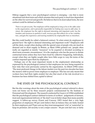 The psychological contract ❚ 233

Hiltrop suggests that a new psychological contract is emerging – one that is more
situational and short term and which assumes that each party is much less dependent
on the other for survival and growth. He believes that in its most naked form, the new
contract could be defined as follows:

   There is no job security. The employee will be employed as long as he or she adds value
   to the organization, and is personally responsible for finding new ways to add value. In
   return, the employee has the right to demand interesting and important work, has the
   freedom and resources to perform it well, receives pay that reflects his or her contribu-
   tion, and gets the experience and training needed to be employable here or elsewhere.

But this could hardly be called a balanced contract. To what extent do employees in
general have ‘the right to demand interesting and important work’? Employers still
call the shots, except when dealing with the special cases of people who are much in
demand and in short supply. In Britain, as Mant (1996) pointed out, ‘people often
really are regarded as merely “resources” to be acquired or divested according to
short-term economic circumstances’. It is the employer who has the power to dictate
contractual terms unless they have been fixed by collective bargaining. Individuals,
except when they are highly sought after, have little scope to vary the terms of the
contract imposed upon them by employers.
  Perhaps one of the most important trends in the employment relationship as
expressed by the psychological contract is that employees are now being required to
bear risks that were previously carried by the organization. As Elliott (1996) notes:
‘The most profound change in the labour market over the past two decades has been
the massive shift in power from employee to employer. This has not only meant that
workers have had their rights eroded, but also that much of the risk involved in a
business has been shifted from capital to labour.’


     THE STATE OF THE PSYCHOLOGICAL CONTRACT
But the dire warnings about the state of the psychological contract referred to above
were not borne out by three research projects commissioned by the Institute of
Personnel and Development. The research conducted by Guest et al (1996) established
that the psychological contract (defined in terms of workers’ judgements of fairness,
trust and organizational delivery of ‘the deal’) was in better shape than many pundits
suggest. A follow-up survey (Guest and Conway, 1997) found that a very high
proportion of employees (90 per cent) believe that on balance they are fairly treated
by their employers and 79 per cent say they trust management ‘a lot’ or ‘somewhat’ to
keep its promises. Job security is not a major concern – 86 per cent feel very or fairly
 