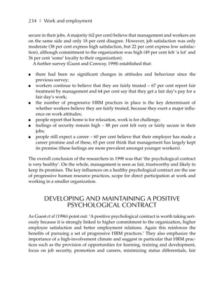 234 ❚ Work and employment

secure in their jobs. A majority (62 per cent) believe that management and workers are
on the same side and only 18 per cent disagree. However, job satisfaction was only
moderate (38 per cent express high satisfaction, but 22 per cent express low satisfac-
tion), although commitment to the organization was high (49 per cent felt ‘a lot’ and
36 per cent ‘some’ loyalty to their organization).
   A further survey (Guest and Conway, 1998) established that:

●   there had been no significant changes in attitudes and behaviour since the
    previous survey;
●   workers continue to believe that they are fairly treated – 67 per cent report fair
    treatment by management and 64 per cent say that they get a fair day’s pay for a
    fair day’s work;
●   the number of progressive HRM practices in place is the key determinant of
    whether workers believe they are fairly treated, because they exert a major influ-
    ence on work attitudes;
●   people report that home is for relaxation, work is for challenge;
●   feelings of security remain high – 88 per cent felt very or fairly secure in their
    jobs;
●   people still expect a career – 60 per cent believe that their employer has made a
    career promise and of these, 65 per cent think that management has largely kept
    its promise (these feelings are more prevalent amongst younger workers).

The overall conclusion of the researchers in 1998 was that ‘the psychological contract
is very healthy’. On the whole, management is seen as fair, trustworthy and likely to
keep its promises. The key influences on a healthy psychological contract are the use
of progressive human resource practices, scope for direct participation at work and
working in a smaller organization.



        DEVELOPING AND MAINTAINING A POSITIVE
              PSYCHOLOGICAL CONTRACT
As Guest et al (1996) point out: ‘A positive psychological contract is worth taking seri-
ously because it is strongly linked to higher commitment to the organization, higher
employee satisfaction and better employment relations. Again this reinforces the
benefits of pursuing a set of progressive HRM practices.’ They also emphasize the
importance of a high-involvement climate and suggest in particular that HRM prac-
tices such as the provision of opportunities for learning, training and development,
focus on job security, promotion and careers, minimizing status differentials, fair
 