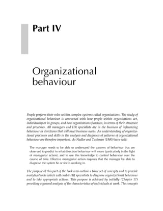 Part IV



    Organizational
    behaviour


People perform their roles within complex systems called organizations. The study of
organizational behaviour is concerned with how people within organizations act,
individually or in groups, and how organizations function, in terms of their structure
and processes. All managers and HR specialists are in the business of influencing
behaviour in directions that will meet business needs. An understanding of organiza-
tional processes and skills in the analysis and diagnosis of patterns of organizational
behaviour are therefore important. As Nadler and Tushman (1980) have said:

  The manager needs to be able to understand the patterns of behaviour that are
  observed to predict in what direction behaviour will move (particularly in the light
  of managerial action), and to use this knowledge to control behaviour over the
  course of time. Effective managerial action requires that the manager be able to
  diagnose the system he or she is working in.

The purpose of this part of the book is to outline a basic set of concepts and to provide
analytical tools which will enable HR specialists to diagnose organizational behaviour
and to take appropriate actions. This purpose is achieved by initially (Chapter 17)
providing a general analysis of the characteristics of individuals at work. The concepts
 
