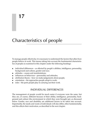 17



Characteristics of people


To manage people effectively, it is necessary to understand the factors that affect how
people behave at work. This means taking into account the fundamental characteris-
tics of people as examined in this chapter under the following headings:

●   individual differences – as affected by people’s abilities, intelligence, personality,
    background and culture, gender and race;
●   attitudes – causes and manifestations;
●   influences on behaviour – personality and attitudes;
●   attribution theory – how we make judgements about people;
●   orientation – the approaches people adopt to work;
●   roles – the parts people play in carrying out their work.


                       INDIVIDUAL DIFFERENCES
The management of people would be much easier if everyone were the same, but
they are, of course, different because of their ability, intelligence, personality, back-
ground and culture (the environment in which they were brought up), as discussed
below. Gender, race and disability are additional factors to be taken into account.
Importantly, the needs and wants of individuals will also differ, often fundamentally,
and this affects their motivation, as described in the next chapter.
 