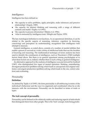 Characteristics of people ❚ 241


Intelligence
Intelligence has been defined as:

●   ‘the capacity to solve problems, apply principles, make inferences and perceive
    relationships’ (Argyle, 1989);
●   ‘the capacity for abstract thinking and reasoning with a range of different
    contents and media’ (Toplis et al 1991);
●   ‘the capacity to process information’ (Makin et al, 1996);
●   ‘what is measured by intelligence tests’ (Wright and Taylor, 1970).

The last, tautological definition is not facetious. As an operational definition, it can be
related to the specific aspects of reasoning, inference, cognition (ie knowing,
conceiving) and perception (ie understanding, recognition) that intelligence tests
attempt to measure.
   General intelligence, as noted above, consists of a number of mental abilities that
enable a person to succeed at a wide variety of intellectual tasks that use the faculties
of knowing and reasoning. The mathematical technique of factor analysis has been
used to identify the constituents of intelligence, such as Thurstone’s (1940) multiple
factors listed above. But there is no general agreement among psychologists as to
what these factors are or, indeed, whether there is such a thing as general intelligence.
   An alternative approach to the analysis of intelligence was put forward by Guilford
(1967), who distinguished five types of mental operation: thinking, remembering,
divergent production (problem-solving which leads to unexpected and original solu-
tions), convergent production (problem-solving which leads to the one, correct solu-
tion) and evaluating.


Personality
Definition
As defined by Toplis et al (1991), the term personality is all-embracing in terms of the
individual’s behaviour and the way it is organized and coordinated when he or she
interacts with the environment. Personality can be described in terms of traits or
types.


The trait concept of personality
Personality can be defined as the relatively stable and enduring aspects of individuals
that distinguish them from other people. This is the ‘trait‘ concept, traits being predis-
 