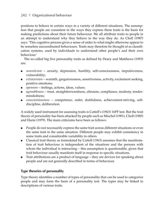 242 ❚ Organizational behaviour

positions to behave in certain ways in a variety of different situations. The assump-
tion that people are consistent in the ways they express these traits is the basis for
making predictions about their future behaviour. We all attribute traits to people in
an attempt to understand why they behave in the way they do. As Chell (1987)
says: ‘This cognitive process gives a sense of order to what might otherwise appear to
be senseless uncoordinated behaviours. Traits may therefore be thought of as classifi-
cation systems, used by individuals to understand other people’s and their own
behaviour.’
   The so-called big five personality traits as defined by Deary and Matthews (1993)
are:

●   neuroticism – anxiety, depression, hostility, self-consciousness, impulsiveness,
    vulnerability;
●   extraversion – warmth, gregariousness, assertiveness, activity, excitement seeking,
    positive emotions;
●   openness – feelings, actions, ideas, values;
●   agreeableness – trust, straightforwardness, altruism, compliance, modesty, tender-
    mindedness;
●   conscientiousness – competence, order, dutifulness, achievement-striving, self-
    discipline, deliberation.

A widely used instrument for assessing traits is Cattell’s (1963) 16PF test. But the trait
theory of personality has been attacked by people such as Mischel (1981), Chell (1985)
and Harre (1979). The main criticisms have been as follows:

●   People do not necessarily express the same trait across different situations or even
    the same trait in the same situation. Different people may exhibit consistency in
    some traits and considerable variability in others.
●   Classical trait theory as formulated by Cattell (1963) assumes that the manifesta-
    tion of trait behaviour is independent of the situations and the persons with
    whom the individual is interacting – this assumption is questionable, given that
    trait behaviour usually manifests itself in response to specific situations.
●   Trait attributions are a product of language – they are devices for speaking about
    people and are not generally described in terms of behaviour.


Type theories of personality
Type theory identifies a number of types of personality that can be used to categorize
people and may form the basis of a personality test. The types may be linked to
descriptions of various traits.
 
