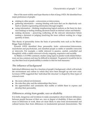 Characteristics of people ❚ 243

 One of the most widely used type theories is that of Jung (1923). He identified four
major preferences of people:

●   relating to other people – extraversion or introversion;
●   gathering information – sensing (dealing with facts that can be objectively veri-
    fied) or intuitive (generating information through insight);
●   using information – thinking (emphasizing logical analysis as the basis for deci-
    sion-making) or feeling (making decisions based on internal values and beliefs);
●   making decisions – perceiving (collecting all the relevant information before
    making a decision) or judging (resolving the issue without waiting for a large
    quantity of data).

This theory of personality forms the basis of personality tests such as the Myers-
Briggs Types Indicator.
  Eysenck (1953) identified three personality traits: extroversion/introversion,
neuroticism and psychoticism, and classified people as stable or unstable extroverts
or introverts. For example, a stable introvert is passive, careful, controlled and
thoughtful, while a stable extrovert is lively, outgoing, responsive and sociable.
  As Makin et al (1996) comment, studies using types to predict work-related behav-
iours are less common and may be difficult to interpret: ‘In general it would be fair to
say that their level of predictability is similar to that for trait measures.’

The influence of background
Individual differences may be a function of people’s background, which will include
the environment and culture in which they have been brought up and now exist.
Levinson (1978) suggested that ‘individual life structure‘ is shaped by three types of
external event:

●   the socio-cultural environment;
●   the roles they play and the relationships they have;
●   the opportunities and constraints that enable or inhibit them to express and
    develop their personality.


Differences arising from gender, race or disability
It is futile, dangerous and invidious to make assumptions about inherent differences
between people because of their sex, race or degree of disability. If there are differ-
ences in behaviour at work, these are more likely to arise from environmental and
cultural factors than from differences in fundamental personal characteristics. The
 