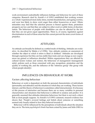 244 ❚ Organizational behaviour

work environment undoubtedly influences feelings and behaviour for each of these
categories. Research cited by Arnold et al (1991) established that working women
as a whole ‘experienced more daily stress, marital dissatisfaction, and ageing worries,
and were less likely to show overt anger than either housewives or men’. Ethnic
minorities may find that the selection process is biased against them, promotion
prospects are low and that they are subject to other overt or subtle forms of discrimi-
nation. The behaviour of people with disabilities can also be affected by the fact
that they are not given equal opportunities. There is, of course, legislation against
discrimination in each of those areas but this cannot prevent the more covert forms of
prejudice.



                                   ATTITUDES
An attitude can broadly be defined as a settled mode of thinking. Attitudes are evalu-
ative. As described by Makin et al (1996), ‘Any attitude contains an assessment of
whether the object to which it refers is liked or disliked.’ Attitudes are developed
through experience but they are less stable than traits and can change as new experi-
ences are gained or influences absorbed. Within organizations they are affected by
cultural factors (values and norms), the behaviour of management (management
style), policies such as those concerned with pay, recognition, promotion and the
quality of working life, and the influence of the ‘reference group’ (the group with
whom people identify).



            INFLUENCES ON BEHAVIOUR AT WORK
Factors affecting behaviour
Behaviour at work is dependent on both the personal characteristics of individuals
(personality and attitudes) and the situation in which they are working. These factors
interact, and this theory of behaviour is sometimes called interactionism. It is because
of this process of interaction and because there are so many variables in personal
characteristics and situations that behaviour is difficult to analyse and predict. It is
generally assumed that attitudes determine behaviour, but there is not such a direct
link as most people suppose. As Arnold et al (1991) comment, research evidence has
shown that: ‘People’s avowed feelings and beliefs about someone or something
seemed only loosely related to how they behaved towards it.’
   Behaviour will be influenced by the perceptions of individuals about the situation
they are in. The term psychological climate has been coined by James and Sells (1981) to
 