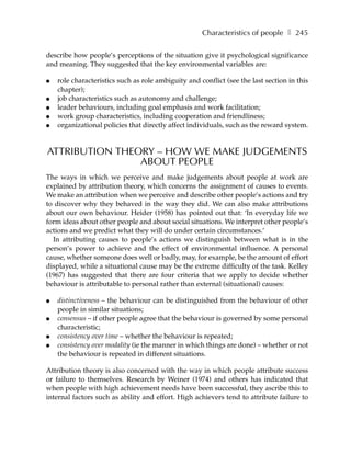 Characteristics of people ❚ 245

describe how people’s perceptions of the situation give it psychological significance
and meaning. They suggested that the key environmental variables are:

●   role characteristics such as role ambiguity and conflict (see the last section in this
    chapter);
●   job characteristics such as autonomy and challenge;
●   leader behaviours, including goal emphasis and work facilitation;
●   work group characteristics, including cooperation and friendliness;
●   organizational policies that directly affect individuals, such as the reward system.


ATTRIBUTION THEORY – HOW WE MAKE JUDGEMENTS
                ABOUT PEOPLE
The ways in which we perceive and make judgements about people at work are
explained by attribution theory, which concerns the assignment of causes to events.
We make an attribution when we perceive and describe other people’s actions and try
to discover why they behaved in the way they did. We can also make attributions
about our own behaviour. Heider (1958) has pointed out that: ‘In everyday life we
form ideas about other people and about social situations. We interpret other people’s
actions and we predict what they will do under certain circumstances.’
  In attributing causes to people’s actions we distinguish between what is in the
person’s power to achieve and the effect of environmental influence. A personal
cause, whether someone does well or badly, may, for example, be the amount of effort
displayed, while a situational cause may be the extreme difficulty of the task. Kelley
(1967) has suggested that there are four criteria that we apply to decide whether
behaviour is attributable to personal rather than external (situational) causes:

●   distinctiveness – the behaviour can be distinguished from the behaviour of other
    people in similar situations;
●   consensus – if other people agree that the behaviour is governed by some personal
    characteristic;
●   consistency over time – whether the behaviour is repeated;
●   consistency over modality (ie the manner in which things are done) – whether or not
    the behaviour is repeated in different situations.

Attribution theory is also concerned with the way in which people attribute success
or failure to themselves. Research by Weiner (1974) and others has indicated that
when people with high achievement needs have been successful, they ascribe this to
internal factors such as ability and effort. High achievers tend to attribute failure to
 