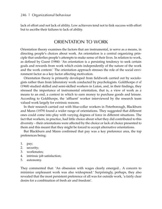 246 ❚ Organizational behaviour

lack of effort and not lack of ability. Low achievers tend not to link success with effort
but to ascribe their failures to lack of ability.



                          ORIENTATION TO WORK
Orientation theory examines the factors that are instrumental, ie serve as a means, in
directing people’s choices about work. An orientation is a central organizing prin-
ciple that underlies people’s attempts to make sense of their lives. In relation to work,
as defined by Guest (1984): ‘An orientation is a persisting tendency to seek certain
goals and rewards from work which exists independently of the nature of the work
and the work content.’ The orientation approach stresses the role of the social envi-
ronment factor as a key factor affecting motivation.
   Orientation theory is primarily developed from fieldwork carried out by sociolo-
gists rather than from laboratory work conducted by psychologists. Goldthorpe et al
(1968) studied skilled and semi-skilled workers in Luton, and, in their findings, they
stressed the importance of instrumental orientation, that is, a view of work as a
means to an end, a context in which to earn money to purchase goods and leisure.
According to Goldthorpe, the ‘affluent’ worker interviewed by the research team
valued work largely for extrinsic reasons.
   In their research carried out with blue-collar workers in Peterborough, Blackburn
and Mann (1979) found a wider range of orientations. They suggested that different
ones could come into play with varying degrees of force in different situations. The
fact that workers, in practice, had little choice about what they did contributed to this
diversity – their orientations were affected by the choice or lack of choice presented to
them and this meant that they might be forced to accept alternative orientations.
   But Blackburn and Mann confirmed that pay was a key preference area, the top
preferences being:

1.   pay;
2.   security;
3.   workmates;
4.   intrinsic job satisfaction;
5.   autonomy.

They commented that: ‘An obsession with wages clearly emerged... A concern to
minimize unpleasant work was also widespread.’ Surprisingly, perhaps, they also
revealed that the most persistent preference of all was for outside work, ‘a fairly clear
desire for a combination of fresh air and freedom’.
 
