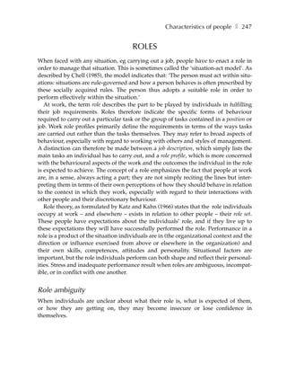 Characteristics of people ❚ 247


                                       ROLES
When faced with any situation, eg carrying out a job, people have to enact a role in
order to manage that situation. This is sometimes called the ‘situation-act model’. As
described by Chell (1985), the model indicates that: ‘The person must act within situ-
ations: situations are rule-governed and how a person behaves is often prescribed by
these socially acquired rules. The person thus adopts a suitable role in order to
perform effectively within the situation.’
   At work, the term role describes the part to be played by individuals in fulfilling
their job requirements. Roles therefore indicate the specific forms of behaviour
required to carry out a particular task or the group of tasks contained in a position or
job. Work role profiles primarily define the requirements in terms of the ways tasks
are carried out rather than the tasks themselves. They may refer to broad aspects of
behaviour, especially with regard to working with others and styles of management.
A distinction can therefore be made between a job description, which simply lists the
main tasks an individual has to carry out, and a role profile, which is more concerned
with the behavioural aspects of the work and the outcomes the individual in the role
is expected to achieve. The concept of a role emphasizes the fact that people at work
are, in a sense, always acting a part; they are not simply reciting the lines but inter-
preting them in terms of their own perceptions of how they should behave in relation
to the context in which they work, especially with regard to their interactions with
other people and their discretionary behaviour.
   Role theory, as formulated by Katz and Kahn (1966) states that the role individuals
occupy at work – and elsewhere – exists in relation to other people – their role set.
These people have expectations about the individuals’ role, and if they live up to
these expectations they will have successfully performed the role. Performance in a
role is a product of the situation individuals are in (the organizational context and the
direction or influence exercised from above or elsewhere in the organization) and
their own skills, competences, attitudes and personality. Situational factors are
important, but the role individuals perform can both shape and reflect their personal-
ities. Stress and inadequate performance result when roles are ambiguous, incompat-
ible, or in conflict with one another.


Role ambiguity
When individuals are unclear about what their role is, what is expected of them,
or how they are getting on, they may become insecure or lose confidence in
themselves.
 