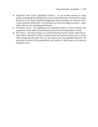 Characteristics of people ❚ 249

●   Judgements about people (attribution theory) – we all ascribe motives to other
    people and attempt to establish the causes of their behaviour. We must be careful,
    however, not to make simplistic judgements about causality (ie what has moti-
    vated someone’s behaviour) – for ourselves as well as in respect of others – espe-
    cially when we are assessing performance.
●   Orientation theory – the significance of orientation theory is that it stresses the
    importance of the effect of environmental factors on the motivation to work.
●   Role theory – role theory helps us to understand the need to clarify with individ-
    uals what is expected of them in behavioural and outcome terms and to ensure
    when designing roles that they do not contain any incompatible elements. We
    must also be aware of the potential for role conflict so that steps can be taken to
    minimize stress.
 