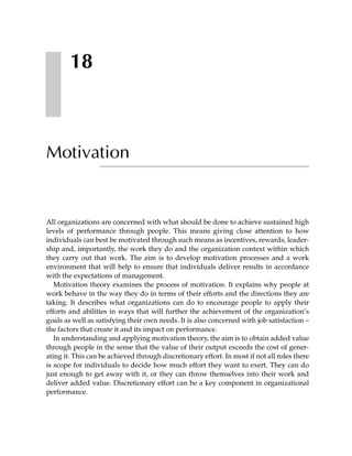 18



Motivation


All organizations are concerned with what should be done to achieve sustained high
levels of performance through people. This means giving close attention to how
individuals can best be motivated through such means as incentives, rewards, leader-
ship and, importantly, the work they do and the organization context within which
they carry out that work. The aim is to develop motivation processes and a work
environment that will help to ensure that individuals deliver results in accordance
with the expectations of management.
   Motivation theory examines the process of motivation. It explains why people at
work behave in the way they do in terms of their efforts and the directions they are
taking. It describes what organizations can do to encourage people to apply their
efforts and abilities in ways that will further the achievement of the organization’s
goals as well as satisfying their own needs. It is also concerned with job satisfaction –
the factors that create it and its impact on performance.
   In understanding and applying motivation theory, the aim is to obtain added value
through people in the sense that the value of their output exceeds the cost of gener-
ating it. This can be achieved through discretionary effort. In most if not all roles there
is scope for individuals to decide how much effort they want to exert. They can do
just enough to get away with it, or they can throw themselves into their work and
deliver added value. Discretionary effort can be a key component in organizational
performance.
 