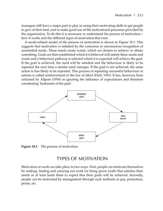 Motivation ❚ 253

managers still have a major part to play in using their motivating skills to get people
to give of their best, and to make good use of the motivational processes provided by
the organization. To do this it is necessary to understand the process of motivation –
how it works and the different types of motivation that exist.
   A needs-related model of the process of motivation is shown in Figure 18.1. This
suggests that motivation is initiated by the conscious or unconscious recognition of
unsatisfied needs. These needs create wants, which are desires to achieve or obtain
something. Goals are then established which it is believed will satisfy these needs and
wants and a behaviour pathway is selected which it is expected will achieve the goal.
If the goal is achieved, the need will be satisfied and the behaviour is likely to be
repeated the next time a similar need emerges. If the goal is not achieved, the same
action is less likely to be repeated. This process of repeating successful behaviour or
actions is called reinforcement or the law of effect (Hull, 1951). It has, however, been
criticised by Allport (1954) as ignoring the influence of expectations and therefore
constituting ‘hedonism of the past’.


                                        establish
                                          goal




                                                                        take
              need
                                                                       action




                                          attain
                                          goal


Figure 18.1   The process of motivation


                         TYPES OF MOTIVATION
Motivation at work can take place in two ways. First, people can motivate themselves
by seeking, finding and carrying out work (or being given work) that satisfies their
needs or at least leads them to expect that their goals will be achieved. Secondly,
people can be motivated by management through such methods as pay, promotion,
praise, etc.
 