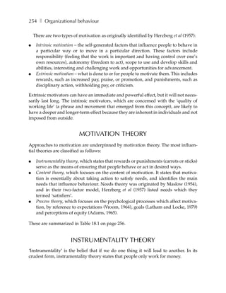 254 ❚ Organizational behaviour

    There are two types of motivation as originally identified by Herzberg et al (1957):

●    Intrinsic motivation – the self-generated factors that influence people to behave in
     a particular way or to move in a particular direction. These factors include
     responsibility (feeling that the work is important and having control over one’s
     own resources), autonomy (freedom to act), scope to use and develop skills and
     abilities, interesting and challenging work and opportunities for advancement.
●    Extrinsic motivation – what is done to or for people to motivate them. This includes
     rewards, such as increased pay, praise, or promotion, and punishments, such as
     disciplinary action, withholding pay, or criticism.

Extrinsic motivators can have an immediate and powerful effect, but it will not neces-
sarily last long. The intrinsic motivators, which are concerned with the ‘quality of
working life’ (a phrase and movement that emerged from this concept), are likely to
have a deeper and longer-term effect because they are inherent in individuals and not
imposed from outside.


                           MOTIVATION THEORY
Approaches to motivation are underpinned by motivation theory. The most influen-
tial theories are classified as follows:

●    Instrumentality theory, which states that rewards or punishments (carrots or sticks)
     serve as the means of ensuring that people behave or act in desired ways.
●    Content theory, which focuses on the content of motivation. It states that motiva-
     tion is essentially about taking action to satisfy needs, and identifies the main
     needs that influence behaviour. Needs theory was originated by Maslow (1954),
     and in their two-factor model, Herzberg et al (1957) listed needs which they
     termed ‘satisfiers’.
●    Process theory, which focuses on the psychological processes which affect motiva-
     tion, by reference to expectations (Vroom, 1964), goals (Latham and Locke, 1979)
     and perceptions of equity (Adams, 1965).

These are summarized in Table 18.1 on page 256.


                       INSTRUMENTALITY THEORY
‘Instrumentality’ is the belief that if we do one thing it will lead to another. In its
crudest form, instrumentality theory states that people only work for money.
 