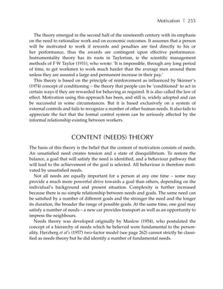Motivation ❚ 255

   The theory emerged in the second half of the nineteenth century with its emphasis
on the need to rationalize work and on economic outcomes. It assumes that a person
will be motivated to work if rewards and penalties are tied directly to his or
her performance, thus the awards are contingent upon effective performance.
Instrumentality theory has its roots in Taylorism, ie the scientific management
methods of F W Taylor (1911), who wrote: ‘It is impossible, through any long period
of time, to get workmen to work much harder than the average men around them
unless they are assured a large and permanent increase in their pay.’
   This theory is based on the principle of reinforcement as influenced by Skinner’s
(1974) concept of conditioning – the theory that people can be ‘conditioned’ to act in
certain ways if they are rewarded for behaving as required. It is also called the law of
effect. Motivation using this approach has been, and still is, widely adopted and can
be successful in some circumstances. But it is based exclusively on a system of
external controls and fails to recognize a number of other human needs. It also fails to
appreciate the fact that the formal control system can be seriously affected by the
informal relationship existing between workers.



                      CONTENT (NEEDS) THEORY
The basis of this theory is the belief that the content of motivation consists of needs.
An unsatisfied need creates tension and a state of disequilibrium. To restore the
balance, a goal that will satisfy the need is identified, and a behaviour pathway that
will lead to the achievement of the goal is selected. All behaviour is therefore moti-
vated by unsatisfied needs.
   Not all needs are equally important for a person at any one time – some may
provide a much more powerful drive towards a goal than others, depending on the
individual’s background and present situation. Complexity is further increased
because there is no simple relationship between needs and goals. The same need can
be satisfied by a number of different goals and the stronger the need and the longer
its duration, the broader the range of possible goals. At the same time, one goal may
satisfy a number of needs – a new car provides transport as well as an opportunity to
impress the neighbours.
   Needs theory was developed originally by Maslow (1954), who postulated the
concept of a hierarchy of needs which he believed were fundamental to the person-
ality. Herzberg et al’s (1957) two-factor model (see page 262) cannot strictly be classi-
fied as needs theory but he did identify a number of fundamental needs.
 