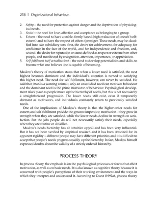 258 ❚ Organizational behaviour

2.   Safety – the need for protection against danger and the deprivation of physiolog-
     ical needs.
3.   Social – the need for love, affection and acceptance as belonging to a group.
4.   Esteem – the need to have a stable, firmly based, high evaluation of oneself (self-
     esteem) and to have the respect of others (prestige). These needs may be classi-
     fied into two subsidiary sets: first, the desire for achievement, for adequacy, for
     confidence in the face of the world, and for independence and freedom, and,
     second, the desire for reputation or status defined as respect or esteem from other
     people, and manifested by recognition, attention, importance, or appreciation.
5.   Self-fulfilment (self-actualization) – the need to develop potentialities and skills, to
     become what one believes one is capable of becoming.

Maslow’s theory of motivation states that when a lower need is satisfied, the next
highest becomes dominant and the individual’s attention is turned to satisfying
this higher need. The need for self-fulfilment, however, can never be satisfied. He
said that ‘man is a wanting animal’; only an unsatisfied need can motivate behaviour
and the dominant need is the prime motivator of behaviour. Psychological develop-
ment takes place as people move up the hierarchy of needs, but this is not necessarily
a straightforward progression. The lower needs still exist, even if temporarily
dormant as motivators, and individuals constantly return to previously satisfied
needs.
   One of the implications of Maslow’s theory is that the higher-order needs for
esteem and self-fulfilment provide the greatest impetus to motivation – they grow in
strength when they are satisfied, while the lower needs decline in strength on satis-
faction. But the jobs people do will not necessarily satisfy their needs, especially
when they are routine or deskilled.
   Maslow’s needs hierarchy has an intuitive appeal and has been very influential.
But it has not been verified by empirical research and it has been criticized for its
apparent rigidity – different people may have different priorities and it is difficult to
accept that people’s needs progress steadily up the hierarchy. In fact, Maslow himself
expressed doubts about the validity of a strictly ordered hierarchy.



                               PROCESS THEORY
In process theory, the emphasis is on the psychological processes or forces that affect
motivation, as well as on basic needs. It is also known as cognitive theory because it is
concerned with people’s perceptions of their working environment and the ways in
which they interpret and understand it. According to Guest (1992a), process theory
 