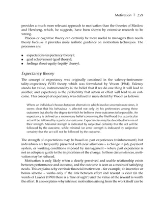 Motivation ❚ 259

provides a much more relevant approach to motivation than the theories of Maslow
and Herzberg, which, he suggests, have been shown by extensive research to be
wrong.
  Process or cognitive theory can certainly be more useful to managers than needs
theory because it provides more realistic guidance on motivation techniques. The
processes are:

●   expectations (expectancy theory);
●   goal achievement (goal theory);
●   feelings about equity (equity theory).


Expectancy theory
The concept of expectancy was originally contained in the valency–instrumen-
tality–expectancy (VIE) theory which was formulated by Vroom (1964). Valency
stands for value, instrumentality is the belief that if we do one thing it will lead to
another, and expectancy is the probability that action or effort will lead to an out-
come. This concept of expectancy was defined in more detail by Vroom as follows:

    Where an individual chooses between alternatives which involve uncertain outcomes, it
    seems clear that his behaviour is affected not only by his preferences among these
    outcomes but also by the degree to which he believes these outcomes to be possible. An
    expectancy is defined as a momentary belief concerning the likelihood that a particular
    act will be followed by a particular outcome. Expectancies may be described in terms of
    their strength. Maximal strength is indicated by subjective certainty that the act will be
    followed by the outcome, while minimal (or zero) strength is indicated by subjective
    certainty that the act will not be followed by the outcome.

The strength of expectations may be based on past experiences (reinforcement), but
individuals are frequently presented with new situations – a change in job, payment
system, or working conditions imposed by management – where past experience is
not an adequate guide to the implications of the change. In these circumstances, moti-
vation may be reduced.
  Motivation is only likely when a clearly perceived and usable relationship exists
between performance and outcome, and the outcome is seen as a means of satisfying
needs. This explains why extrinsic financial motivation – for example, an incentive or
bonus scheme – works only if the link between effort and reward is clear (in the
words of Lawler (1990) there is a ‘line of sight’) and the value of the reward is worth
the effort. It also explains why intrinsic motivation arising from the work itself can be
 