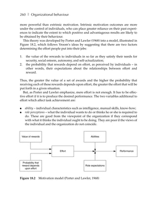 260 ❚ Organizational behaviour

more powerful than extrinsic motivation. Intrinsic motivation outcomes are more
under the control of individuals, who can place greater reliance on their past experi-
ences to indicate the extent to which positive and advantageous results are likely to
be obtained by their behaviour.
  This theory was developed by Porter and Lawler (1968) into a model, illustrated in
Figure 18.2, which follows Vroom’s ideas by suggesting that there are two factors
determining the effort people put into their jobs:

1.     the value of the rewards to individuals in so far as they satisfy their needs for
       security, social esteem, autonomy, and self-actualization;
2.     the probability that rewards depend on effort, as perceived by individuals – in
       other words, their expectations about the relationships between effort and
       reward.

Thus, the greater the value of a set of awards and the higher the probability that
receiving each of these rewards depends upon effort, the greater the effort that will be
put forth in a given situation.
   But, as Porter and Lawler emphasize, mere effort is not enough. It has to be effec-
tive effort if it is to produce the desired performance. The two variables additional to
effort which affect task achievement are:

●     ability – individual characteristics such as intelligence, manual skills, know-how;
●     role perceptions – what the individual wants to do or thinks he or she is required to
      do. These are good from the viewpoint of the organization if they correspond
      with what it thinks the individual ought to be doing. They are poor if the views of
      the individual and the organization do not coincide.


    Value of rewards                                    Abilities




                                  Effort                                     Performance



     Probability that
    reward depends                                  Role expectations
       upon effort



Figure 18.2         Motivation model (Porter and Lawler, 1968)
 