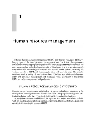1



Human resource management


The terms ‘human resource management’ (HRM) and ‘human resources’ (HR) have
largely replaced the term ‘personnel management’ as a description of the processes
involved in managing people in organizations. The concept of HRM underpins all the
activities described in this book, and the aim of this chapter is to provide a framework
for what follows by defining the concepts of HRM and an HR system, describing the
various models of HRM and discussing its aims and characteristics. The chapter
continues with a review of reservations about HRM and the relationship between
HRM and personnel management and concludes with a discussion of the impact
HRM can make on organizational performance.



        HUMAN RESOURCE MANAGEMENT DEFINED
Human resource management is defined as a strategic and coherent approach to the
management of an organization’s most valued assets – the people working there who
individually and collectively contribute to the achievement of its objectives.
  Storey (1989) believes that HRM can be regarded as a ‘set of interrelated policies
with an ideological and philosophical underpinning’. He suggests four aspects that
constitute the meaningful version of HRM:
 
