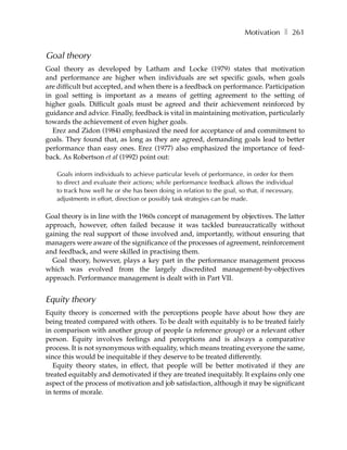 Motivation ❚ 261


Goal theory
Goal theory as developed by Latham and Locke (1979) states that motivation
and performance are higher when individuals are set specific goals, when goals
are difficult but accepted, and when there is a feedback on performance. Participation
in goal setting is important as a means of getting agreement to the setting of
higher goals. Difficult goals must be agreed and their achievement reinforced by
guidance and advice. Finally, feedback is vital in maintaining motivation, particularly
towards the achievement of even higher goals.
  Erez and Zidon (1984) emphasized the need for acceptance of and commitment to
goals. They found that, as long as they are agreed, demanding goals lead to better
performance than easy ones. Erez (1977) also emphasized the importance of feed-
back. As Robertson et al (1992) point out:

   Goals inform individuals to achieve particular levels of performance, in order for them
   to direct and evaluate their actions; while performance feedback allows the individual
   to track how well he or she has been doing in relation to the goal, so that, if necessary,
   adjustments in effort, direction or possibly task strategies can be made.

Goal theory is in line with the 1960s concept of management by objectives. The latter
approach, however, often failed because it was tackled bureaucratically without
gaining the real support of those involved and, importantly, without ensuring that
managers were aware of the significance of the processes of agreement, reinforcement
and feedback, and were skilled in practising them.
  Goal theory, however, plays a key part in the performance management process
which was evolved from the largely discredited management-by-objectives
approach. Performance management is dealt with in Part VII.


Equity theory
Equity theory is concerned with the perceptions people have about how they are
being treated compared with others. To be dealt with equitably is to be treated fairly
in comparison with another group of people (a reference group) or a relevant other
person. Equity involves feelings and perceptions and is always a comparative
process. It is not synonymous with equality, which means treating everyone the same,
since this would be inequitable if they deserve to be treated differently.
   Equity theory states, in effect, that people will be better motivated if they are
treated equitably and demotivated if they are treated inequitably. It explains only one
aspect of the process of motivation and job satisfaction, although it may be significant
in terms of morale.
 