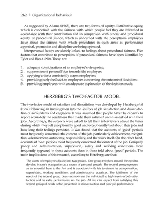 262 ❚ Organizational behaviour

  As suggested by Adams (1965), there are two forms of equity: distributive equity,
which is concerned with the fairness with which people feel they are rewarded in
accordance with their contribution and in comparison with others; and procedural
equity, or procedural justice, which is concerned with the perceptions employees
have about the fairness with which procedures in such areas as performance
appraisal, promotion and discipline are being operated.
  Interpersonal factors are closely linked to feelings about procedural fairness. Five
factors that contribute to perceptions of procedural fairness have been identified by
Tyler and Bies (1990). These are:

1.   adequate considerations of an employee’s viewpoint;
2.   suppression of personal bias towards the employee;
3.   applying criteria consistently across employees;
4.   providing early feedback to employees concerning the outcome of decisions;
5.   providing employees with an adequate explanation of the decision made.



                  HERZBERG’S TWO-FACTOR MODEL
The two-factor model of satisfiers and dissatisfiers was developed by Herzberg et al
(1957) following an investigation into the sources of job satisfaction and dissatisfac-
tion of accountants and engineers. It was assumed that people have the capacity to
report accurately the conditions that made them satisfied and dissatisfied with their
jobs. Accordingly, the subjects were asked to tell their interviewers about the times
during which they felt exceptionally good and exceptionally bad about their jobs and
how long their feelings persisted. It was found that the accounts of ‘good’ periods
most frequently concerned the content of the job, particularly achievement, recogni-
tion, advancement, autonomy, responsibility, and the work itself. On the other hand,
accounts of ‘bad’ periods most frequently concerned the context of the job. Company
policy and administration, supervision, salary and working conditions more
frequently appeared in these accounts than in those told about ‘good’ periods. The
main implications of this research, according to Herzberg, are that:
     The wants of employees divide into two groups. One group revolves around the need to
     develop in one’s occupation as a source of personal growth. The second group operates
     as an essential base to the first and is associated with fair treatment in compensation,
     supervision, working conditions and administrative practices. The fulfilment of the
     needs of the second group does not motivate the individual to high levels of job satis-
     faction and to extra performance on the job. All we can expect from satisfying this
     second group of needs is the prevention of dissatisfaction and poor job performance.
 