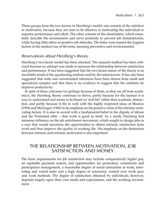 Motivation ❚ 263

These groups form the two factors in Herzberg’s model: one consists of the satisfiers
or motivators, because they are seen to be effective in motivating the individual to
superior performance and effort. The other consists of the dissatisfiers, which essen-
tially describe the environment and serve primarily to prevent job dissatisfaction,
while having little effect on positive job attitudes. The latter were named the hygiene
factors in the medical use of the term, meaning preventive and environmental.


Reservations about Herzberg’s theory
Herzberg’s two-factor model has been attacked. The research method has been criti-
cized because no attempt was made to measure the relationship between satisfaction
and performance. It has been suggested that the two-factor nature of the theory is an
inevitable result of the questioning method used by the interviewers. It has also been
suggested that wide and unwarranted inferences have been drawn from small and
specialized samples and that there is no evidence to suggest that the satisfiers do
improve productivity.
   In spite of these criticisms (or perhaps because of them, as they are all from acade-
mics), the Herzberg theory continues to thrive; partly because for the layman it is
easy to understand and seems to be based on ‘real-life’ rather than academic abstrac-
tion, and partly because it fits in well with the highly respected ideas of Maslow
(1954) and McGregor (1960) in its emphasis on the positive value of the intrinsic moti-
vating factors. It is also in accord with a fundamental belief in the dignity of labour
and the Protestant ethic – that work is good in itself. As a result, Herzberg had
immense influence on the job enrichment movement, which sought to design jobs in
a way that would maximize the opportunities to obtain intrinsic satisfaction from
work and thus improve the quality of working life. His emphasis on the distinction
between intrinsic and extrinsic motivation is also important.



     THE RELATIONSHIP BETWEEN MOTIVATION, JOB
              SATISFACTION AND MONEY
The basic requirements for job satisfaction may include comparatively higher pay,
an equitable payment system, real opportunities for promotion, considerate and
participative management, a reasonable degree of social interaction at work, inter-
esting and varied tasks and a high degree of autonomy: control over work pace
and work methods. The degree of satisfaction obtained by individuals, however,
depends largely upon their own needs and expectations, and the working environ-
ment.
 