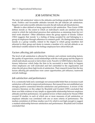 264 ❚ Organizational behaviour


                             JOB SATISFACTION
The term ‘job satisfaction’ refers to the attitudes and feelings people have about their
work. Positive and favourable attitudes towards the job indicate job satisfaction.
Negative and unfavourable attitudes towards the job indicate job dissatisfaction.
   Morale is often defined as being equivalent to job satisfaction. Thus Guion (1958)
defines morale as ‘the extent to which an individual’s needs are satisfied and the
extent to which the individual perceives that satisfaction as stemming from his (sic)
total work situation’. Other definitions stress the group aspects of morale. Gilmer
(1961) suggests that morale ‘is a feeling of being accepted by and belonging to a
group of employees through adherence to common goals’. He distinguishes between
morale as a group variable, related to the degree to which group members feel
attracted to their group and desire to remain a member of it, and job attitude as an
individual variable related to the feelings employees have about their job.


Factors affecting job satisfaction
The level of job satisfaction is affected by intrinsic and extrinsic motivating factors,
the quality of supervision, social relationships with the work group and the degree to
which individuals succeed or fail in their work. Purcell et al (2003) believe that discre-
tionary behaviour which helps the firm to be successful is most likely to happen
when employees are well motivated and feel committed to the organization and
when the job gives them high levels of satisfaction. Their research found that the key
factors affecting job satisfaction were career opportunities, job influence, teamwork
and job challenge.

Job satisfaction and performance
It is a commonly held and a seemingly not unreasonable belief that an increase in job
satisfaction will result in improved performance. But research has not established any
strongly positive connection between satisfaction and performance. A review of the
extensive literature on this subject by Brayfield and Crockett (1955) concluded that
there was little evidence of any simple or appreciable relationship between employee
attitudes and their performance. An updated review of their analysis by Vroom (1964)
covered 20 studies, in each of which one or more measures of job satisfaction or
employee attitudes was correlated with one or more criteria of performance. The
median correlation of all these studies was 0.14, which is not high enough to suggest
a marked relationship between satisfaction and performance. Brayfield and Crockett
concluded that:
 