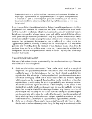 Motivation ❚ 265

     Productivity is seldom a goal in itself but a means to goal attainment. Therefore we
     might expect high satisfaction and high productivity to occur together when productivity
     is perceived as a path to certain important goals and when these goals are achieved.
     Under such conditions, satisfaction and productivity might be unrelated or even nega-
     tively related.

It can be argued that it is not job satisfaction that produces high performance but high
performance that produces job satisfaction, and that a satisfied worker is not neces-
sarily a productive worker and a high producer is not necessarily a satisfied worker.
People are motivated to achieve certain goals and will be satisfied if they achieve
these goals through improved performance. They may be even more satisfied if they
are then rewarded by extrinsic recognition or an intrinsic sense of achievement. This
suggests that performance improvements can be achieved by giving people the
opportunity to perform, ensuring that they have the knowledge and skill required to
perform, and rewarding them by financial or non-financial means when they do
perform. It can also be argued that some people may be complacently satisfied with
their job and will not be inspired to work harder or better. They may find other ways
to satisfy their needs.

Measuring job satisfaction
The level of job satisfaction can be measured by the use of attitude surveys. There are
four methods of conducting them:

1.   By the use of structured questionnaires. These can be issued to all or a sample of
     employees. The questionnaires may be standardized ones, such as the Brayfield
     and Rothe Index of Job Satisfaction, or they may be developed specially for the
     organization. The advantage of using standardized questionnaires is that they
     have been thoroughly tested and in many cases norms are available against
     which results can be compared. Benchmarking can be carried out with other
     organizations, possibly using the services provided by the Saratoga Institute.
     Additional questions especially relevant to the company can be added to the
     standard list. A tailor-made questionnaire can be used to highlight particular
     issues, but it may be advisable to obtain professional help from an experienced
     psychologist, who can carry out the skilled work of drafting and pilot-testing the
     questionnaire and interpreting the results. Questionnaires have the advantage of
     being relatively cheap to administer and analyse, especially when there are large
     numbers involved. An example of a questionnaire is given in the Appendix.
2.   By the use of interviews. These may be ‘open-ended’ or depth interviews in which
     the discussion is allowed to range quite freely. Or they may be semi-structured in
 