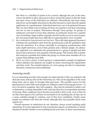266 ❚ Organizational behaviour

     that there is a checklist of points to be covered, although the aim of the inter-
     viewer should be to allow discussion to flow around the points so that the frank
     and open views of the individual are obtained. Alternatively, and more rarely,
     interviews can be highly structured so that they become no more than the spoken
     application of a questionnaire. Individual interviews are to be preferred because
     they are more likely to be revealing, but they are expensive and time-consuming
     and not so easy to analyse. Discussions through ‘focus groups’ (ie groups of
     employees convened to focus their attention on particular issues) are a quicker
     way of reaching a large number of people, but the results are not so easy to quan-
     tify and some people may have difficulty in expressing their views in public.
3.   By a combination of questionnaire and interview. This is the ideal approach because it
     combines the quantitative data from the questionnaire with the qualitative data
     from the interviews. It is always advisable to accompany questionnaires with
     some depth interviews, even if time permits only a limited sample. An alterna-
     tive approach is to administer the questionnaire to a group of people and then
     discuss the reactions to each question with the group. This ensures that a quanti-
     fied analysis is possible but enables the group, or at least some members of it, to
     express their feelings more fully.
4.   By the use of focus groups. A focus group is a representative sample of employees
     whose attitudes and opinions are sought on issues concerning the organization
     and their work. The essential features of a focus group are that it is structured,
     informed, constructive and confidential.


Assessing results
It is an interesting fact that when people are asked directly if they are satisfied with
their job, many will say that on the whole they are. This can be regardless of the work
being done and in spite of strongly held grievances. The possible reason for this
phenomenon is that while most people are willing to admit to having grievances – in
fact, if invited to complain, they will complain – they may be reluctant to admit, even
to themselves, to being dissatisfied with a job that they have no immediate intention
of leaving. Many employees have become reconciled to their work, even if they do
not like some aspects of it, and have no real desire to do anything else. So they are, in
a sense, satisfied enough to continue, even if they have complaints. Finally, many
people are satisfied with their job overall, although they may grumble about some
aspects of it.
   Overall measures of satisfaction do not, therefore, always reveal anything really
interesting. It is more important to look at particular aspects of satisfaction or dissat-
isfaction to decide whether or not anything needs to be done. In these circumstances,
 