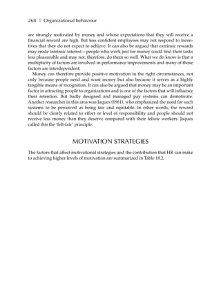 268 ❚ Organizational behaviour

are strongly motivated by money and whose expectations that they will receive a
financial reward are high. But less confident employees may not respond to incen-
tives that they do not expect to achieve. It can also be argued that extrinsic rewards
may erode intrinsic interest – people who work just for money could find their tasks
less pleasurable and may not, therefore, do them so well. What we do know is that a
multiplicity of factors are involved in performance improvements and many of those
factors are interdependent.
   Money can therefore provide positive motivation in the right circumstances, not
only because people need and want money but also because it serves as a highly
tangible means of recognition. It can also be argued that money may be an important
factor in attracting people to organizations and is one of the factors that will influence
their retention. But badly designed and managed pay systems can demotivate.
Another researcher in this area was Jaques (1961), who emphasized the need for such
systems to be perceived as being fair and equitable. In other words, the reward
should be clearly related to effort or level of responsibility and people should not
receive less money than they deserve compared with their fellow workers. Jaques
called this the ‘felt-fair’ principle.



                        MOTIVATION STRATEGIES
The factors that affect motivational strategies and the contribution that HR can make
to achieving higher levels of motivation are summarized in Table 18.2.
 