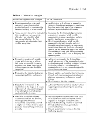 Motivation ❚ 269

Table 18.2 Motivation strategies

Factors affecting motivation strategies       The HR contribution

●   The complexity of the process of          ●   Avoid the trap of developing or supporting
    motivation means that simplistic              strategies that offer prescriptions for motivation
    approaches based on instrumentality           based on a simplistic view of the process or
    theory are unlikely to be successful          fail to recognize individual differences

●   People are more likely to be motivated    ●   Encourage the development of performance
    if they work in an environment in             management processes which provide
    which they are valued for what                opportunities to agree expectations and give
    they are and what they do. This               positive feedback on accomplishments
    means paying attention to the basic       ●   Develop reward systems which provide
    need for recognition                          opportunities for both financial and non-
                                                  financial rewards to recognize achievements.
                                                  Bear in mind, however, that financial rewards
                                                  systems are not necessarily appropriate and the
                                                  lessons of expectancy, goal and equity theory
                                                  need to be taken into account in designing and
                                                  operating them

●   The need for work which provides          ●   Advise on processes for the design of jobs
    people with the means to achieve              which take account of the factors affecting the
    their goals, a reasonable degree of           motivation to work, providing for job enrichment
    autonomy, and scope for the use of            in the shape of variety, decision-making
    skills and competencies should be             responsibility and as much control as possible
    recognized                                    in carrying out the work

●   The need for the opportunity to grow      ●   Provide facilities and opportunities for learning
    by developing abilities and careers.          through such means as personal development
                                                  planning processes as well as more formal
                                                  training
                                              ●   Develop career planning processes

●   The cultural environment of the           ●   Advise on the development of a culture which
    organization in the shape of its values       supports processes of valuing and rewarding
    and norms will influence the impact           employees
    of any attempts to motivate people
    by direct or indirect means

●   Motivation will be enhanced by            ●   Devise competency frameworks which focus
    leadership which sets the direction,          on leadership qualities and the behaviours
    encourages and stimulates                     expected of managers and team leaders
    achievement, and provides support         ●   Ensure that leadership potential is identified
    to employees in their efforts to reach        through performance management and
    goals and improve their performance           assessment centres
    generally                                 ●   Provide guidance and training to develop
                                                  leadership qualities
 