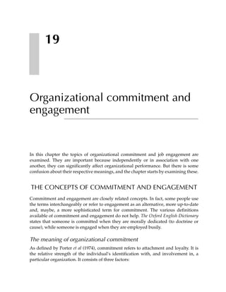 19



Organizational commitment and
engagement


In this chapter the topics of organizational commitment and job engagement are
examined. They are important because independently or in association with one
another, they can significantly affect organizational performance. But there is some
confusion about their respective meanings, and the chapter starts by examining these.


THE CONCEPTS OF COMMITMENT AND ENGAGEMENT
Commitment and engagement are closely related concepts. In fact, some people use
the terms interchangeably or refer to engagement as an alternative, more up-to-date
and, maybe, a more sophisticated term for commitment. The various definitions
available of commitment and engagement do not help. The Oxford English Dictionary
states that someone is committed when they are morally dedicated (to doctrine or
cause), while someone is engaged when they are employed busily.

The meaning of organizational commitment
As defined by Porter et al (1974), commitment refers to attachment and loyalty. It is
the relative strength of the individual’s identification with, and involvement in, a
particular organization. It consists of three factors:
 
